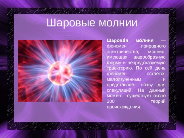 Шаровые молнии Шарова́я мо́лния — феномен природного электричества, молния, имеющая шарообразную форму и непредсказуемую траекторию. По сей день феномен остаётся малоизученным и представляет почву для спекуляций. На данный момент существует около 200 теорий происхождения. 