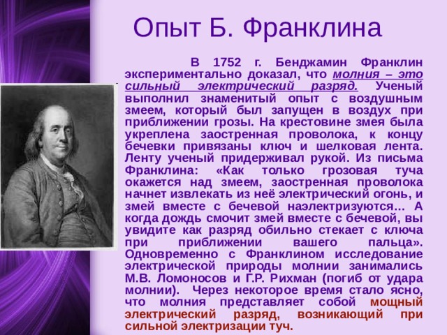  Опыт Б. Франклина  В 1752 г. Бенджамин Франклин экспериментально доказал, что молния – это сильный электрический разряд.  Ученый выполнил знаменитый опыт с воздушным змеем, который был запущен в воздух при приближении грозы. На крестовине змея была укреплена заостренная проволока, к концу бечевки привязаны ключ и шелковая лента. Ленту ученый придерживал рукой. Из письма Франклина: «Как только грозовая туча окажется над змеем, заостренная проволока начнет извлекать из неё электрический огонь, и змей вместе с бечевой наэлектризуются… А когда дождь смочит змей вместе с бечевой, вы увидите как разряд обильно стекает с ключа при приближении вашего пальца». Одновременно с Франклином исследование электрической природы молнии занимались М.В. Ломоносов и Г.Р. Рихман (погиб от удара молнии).  Через некоторое время стало ясно, что молния представляет собой мощный электрический разряд, возникающий при сильной электризации туч.  