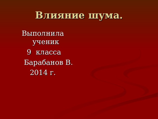 Влияние шума. Выполнила ученик  9 класса  Барабанов В. 2014 г.  