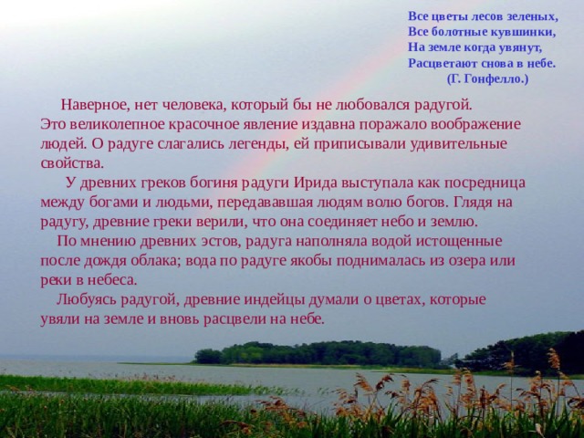 Все цветы лесов зеленых, Все болотные кувшинки, На земле когда увянут, Расцветают снова в небе.  (Г. Гонфелло.)  Наверное, нет человека, который бы не любовался радугой. Это великолепное красочное явление издавна поражало воображение людей. О радуге слагались легенды, ей приписывали удивительные свойства.  У древних греков богиня радуги Ирида выступала как посредница между богами и людьми, передававшая людям волю богов. Глядя на радугу, древние греки верили, что она соединяет небо и землю.  По мнению древних эстов, радуга наполняла водой истощенные после дождя облака; вода по радуге якобы поднималась из озера или реки в небеса.  Любуясь радугой, древние индейцы думали о цветах, которые увяли на земле и вновь расцвели на небе. 