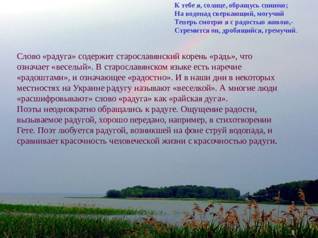К тебе я, солнце, обращусь спиною; На водопад сверкающий, могучий Теперь смотрю я с радостью живою,- Стремится он, дробящийся, гремучий . Слово «радуга» содержит старославянский корень «радь», что означает «веселый». В старославянском языке есть наречие «радоштами», и означающее «радостно». И в наши дни в некоторых местностях на Украине радугу называют «веселкой». А многие люди «расшифровывают» слово «радуга» как «райская дуга». Поэты неоднократно обращались к радуге. Ощущение радости, вызываемое радугой, хорошо передано, например, в стихотворении Гете. Поэт любуется радугой, возникшей на фоне струй водопада, и сравнивает красочность человеческой жизни с красочностью радуги .   