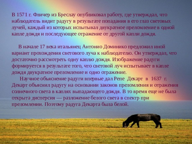 В 1571 г. Фличер из Бреслау опубликовал работу, где утверждал, что наблюдатель видит радугу в результате попадания в его глаз световых лучей, каждый из которых испытывал двукратное преломление в одной капле дождя и последующее отражение от другой капли дождя.  В начале 17 века итальянец Антонио Доминико предложил иной вариант прохождения светового луча к наблюдателю. Он утверждал, что достаточно рассмотреть одну каплю дождя. Изображение радуги формируется в результате того, что световой луч испытывает в капле дождя двукратное преломление и одно отражение.  Научное объяснение радуги впервые дал Репе Декарт в 1637 г. Декарт объяснил радугу на основании законов преломления и отражения солнечного света в каплях выпадающего дождя. В то время еще не была открыта дисперсия — разложение белого света в спектр при преломлении. Поэтому радуга Декарта была белой. 