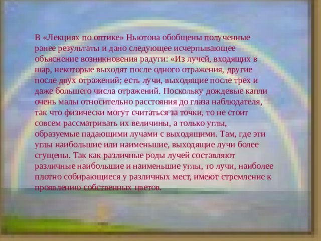 В «Лекциях по оптике» Ньютона обобщены полученные ранее результаты и дано следующее исчерпывающее объяснение возникновения радуги: «Из лучей, входящих в шар, некоторые выходят после одного отражения, другие после двух отражений; есть лучи, выходящие после трех и даже большего числа отражений. Поскольку дождевые капли очень малы относительно расстояния до глаза наблюдателя, так что физически могут считаться за точки, то не стоит совсем рассматривать их величины, а только углы, образуемые падающими лучами с выходящими. Там, где эти углы наибольшие или наименьшие, выходящие лучи более сгущены. Так как различные роды лучей составляют различные наибольшие и наименьшие углы, то лучи, наиболее плотно собирающиеся у различных мест, имеют стремление к проявлению собственных цветов. 