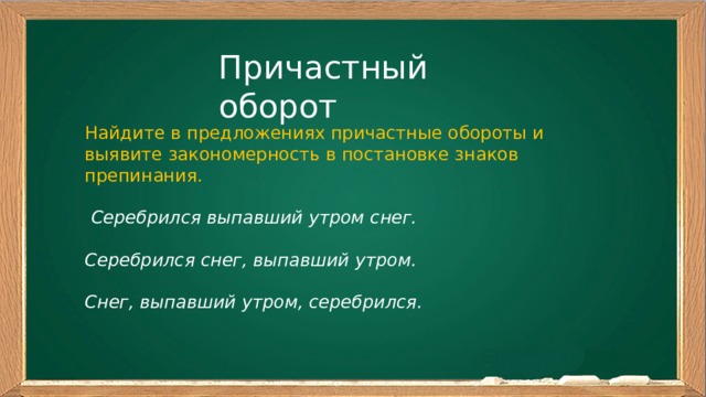 Причастный оборот Найдите в предложениях причастные обороты и выявите закономерность в постановке знаков препинания.  Серебрился выпавший утром снег. Серебрился снег, выпавший утром. Снег, выпавший утром, серебрился. 