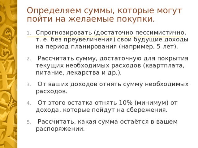 Определяем суммы, которые могут пойти на желаемые покупки. Спрогнозировать (достаточно пессимистично, т. е. без преувеличения) свои будущие доходы на период планирования (например, 5 лет).   Рассчитать сумму, достаточную для покрытия текущих необходимых расходов (квартплата, питание, лекарства и др.).   От ваших доходов отнять сумму необходимых расходов.   От этого остатка отнять 10% (минимум) от дохода, которые пойдут на сбережения.   Рассчитать, какая сумма остаётся в вашем распоряжении. 