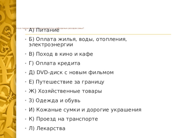          Что из перечисленного ниже относится к необходимым расходам семьи?   А) Питание Б) Оплата жилья, воды, отопления, электроэнергии В) Поход в кино и кафе Г) Оплата кредита Д) DVD-диск с новым фильмом Е) Путешествие за границу Ж) Хозяйственные товары З) Одежда и обувь И) Кожаные сумки и дорогие украшения К) Проезд на транспорте Л) Лекарства 