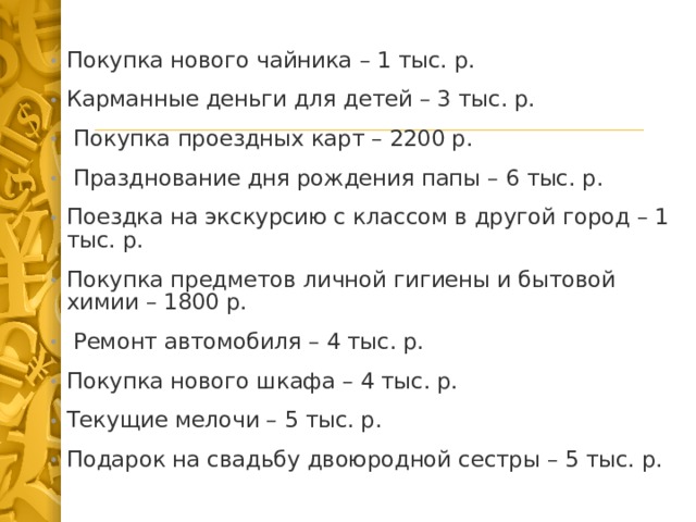 Покупка нового чайника – 1 тыс. р. Карманные деньги для детей – 3 тыс. р.  Покупка проездных карт – 2200 р.  Празднование дня рождения папы – 6 тыс. р. Поездка на экскурсию с классом в другой город – 1 тыс. р. Покупка предметов личной гигиены и бытовой химии – 1800 р.  Ремонт автомобиля – 4 тыс. р. Покупка нового шкафа – 4 тыс. р. Текущие мелочи – 5 тыс. р. Подарок на свадьбу двоюродной сестры – 5 тыс. р. 