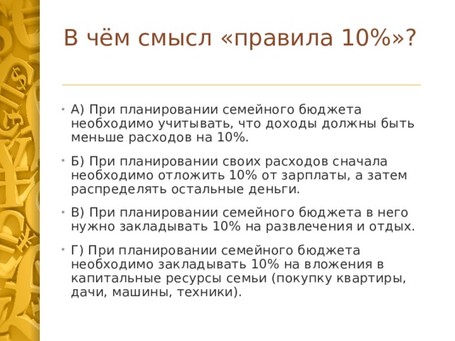 В чём смысл «правила 10%»?   А) При планировании семейного бюджета необходимо учитывать, что доходы должны быть меньше расходов на 10%. Б) При планировании своих расходов сначала необходимо отложить 10% от зарплаты, а затем распределять остальные деньги. В) При планировании семейного бюджета в него нужно закладывать 10% на развлечения и отдых. Г) При планировании семейного бюджета необходимо закладывать 10% на вложения в капитальные ресурсы семьи (покупку квартиры, дачи, машины, техники). 