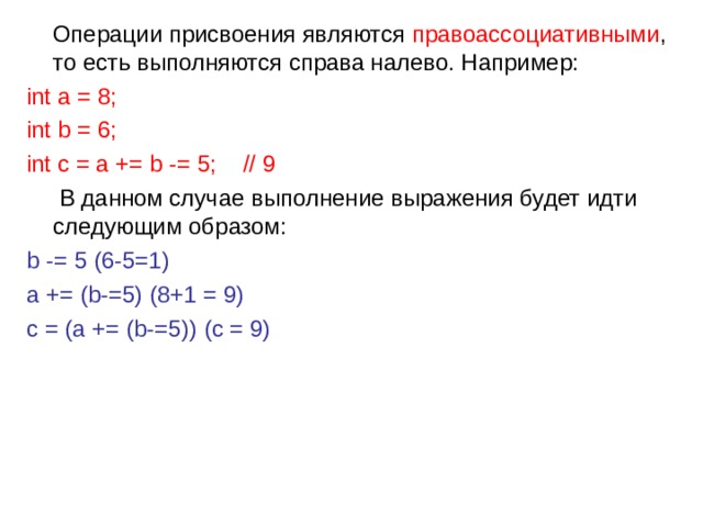  Операции присвоения являются правоассоциативными , то есть выполняются справа налево. Например: int a = 8; int b = 6; int c = a += b -= 5;    // 9  В данном случае выполнение выражения будет идти следующим образом: b -= 5 (6-5=1) a += (b-=5) (8+1 = 9) c = (a += (b-=5)) (c = 9) 