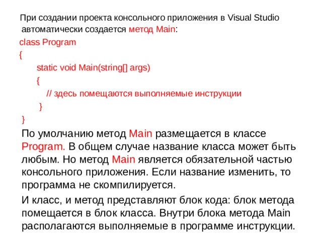  При создании проекта консольного приложения в Visual Studio автоматически создается метод Main :  class Program  {      static void Main(string[] args)      {          // здесь помещаются выполняемые инструкции      }  }  По умолчанию метод Main размещается в классе Program. В общем случае название класса может быть любым. Но метод Main является обязательной частью консольного приложения. Если название изменить, то программа не скомпилируется.  И класс, и метод представляют блок кода: блок метода помещается в блок класса. Внутри блока метода Main располагаются выполняемые в программе инструкции. 