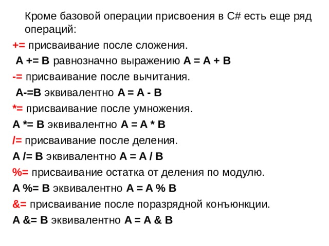  Кроме базовой операции присвоения в C# есть еще ряд операций: += присваивание после сложения.   A += B равнозначно выражению  A = A + B -= присваивание после вычитания.   A-=В эквивалентно  A = A - B *=  присваивание после умножения. A *= B эквивалентно  A = A * B /=  присваивание после деления. A /= B  эквивалентно  A = A / B %=  присваивание остатка от деления по модулю.   A %= B  эквивалентно  A = A % B &= присваивание после поразрядной конъюнкции. A &= B  эквивалентно  A = A & B 