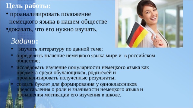 Цель работы:    проанализировать положение  немецкого языка в нашем обществе доказать, что его нужно изучать. Задачи :  изучить литературу по данной теме; определить значение немецкого языка мире и в российском обществе; исследовать изучение популярности немецкого языка как предмета среди обучающихся, родителей и проанализировать полученные результаты; создать буклет для формирования у одноклассников представления о роли и значимости немецкого языка и повышения мотивации его изучения в школе.   