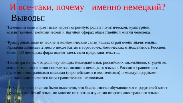 И все-таки, почему  именно немецкий? Выводы: Немецкий язык играет язык играет огромную роль в политической, культурной, хозяйственной, экономической и научной сферах общественной жизни человека.  Культурные, политические и экономические связи наших стран очень значительны. Германия занимает 2 место после Китая в торгово-экономических отношениях с Россией. Более 600 немецких фирм имеют здесь свои представительства.  Несмотря на то, что доля изучающих немецкий язык российских школьников, студентов, аспирантов постепенно снижается, позиции немецкого языка в России в сравнении с другими иностранными языками (европейскими и восточными) и международными показателями являются пока сравнительно неплохими.   В ходе анкетирования было выяснено, что большинство обучающихся и родителей хотят изучать английский язык, но многие не против изучения второго иностранного языка 