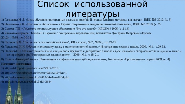 Список использованной литературы 1) Гальскова Н. Д. «Цель обучения иностранным языкам в новейший период развития методики как науки», ИЯШ №5 2012, (с. 3) 2) Никитенко З.Н.   «Школьное образование в Европе: современные тенденции языковой политики»,   ИЯШ №2 2010, (с. 7) 3) Сысоев П.В « Языковое поликультурное образование: Что это такое?», ИЯШ №4 2006 (с .2-14) 4) Языковые карьеры. Беседа Ю.Лариной с синхронным переводчиком, полиглотом Дмитрием Петровым //Огонёк. 2012г. - №38. - с. 30-33. 5) Литкенс К.Я. “Так ли всесилен английский язык”, ИЯ в школе, № 2, 2006г., стр.19-22 6) Лукьянова И.И. Обучение немецкому языку в малокомплектной школе.// Иностранные языки в школе.-2009.- №1.- с.29-32. 7) Поляков О.Г. Об иностранном языке как учебном предмете и дисциплине в школе и вузе, языковых специальностях и науках о языке и его преподавании// Иностранные языки в школе. – 2009.-№1.- с.18-21. 8) Газета «Немецкий язык». Приложение к информационно-публицистическому бюллетеню «Просвещение», апрель 2009, (с. 4) Интернет-источники 1) http://daf.report.ru/material.asp?MID=2613 2) http://www.rusdeutsch.ru/?menu=9&level2=&z=1 3) http://demoscope.ru/weekly/2010/0441/analit04.php 4) http://info.axes.ru/read.php?pid=3544 
