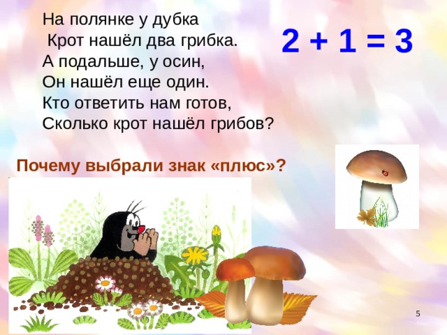 На полянке у дубка  Крот нашёл два грибка. А подальше, у осин, Он нашёл еще один. Кто ответить нам готов, Сколько крот нашёл грибов? 2 + 1 = 3 Почему выбрали знак «плюс»?  