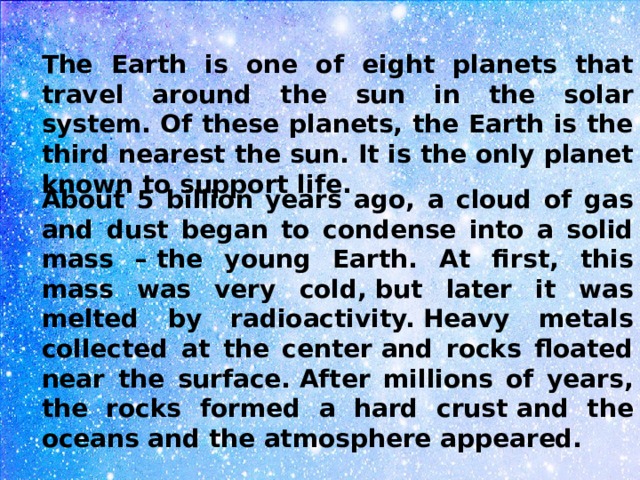 The Earth is one of eight planets that travel around the sun in the solar system. Of these planets, the Earth is the third nearest the sun. It is the only planet known to support life.  About 5 billion years ago, a cloud of gas and dust began to condense into a solid mass – the young Earth. At first, this mass was very cold, but later it was melted by radioactivity. Heavy metals collected at the center and rocks floated near the surface. After millions of years, the rocks formed a hard crust and the oceans and the atmosphere appeared.  