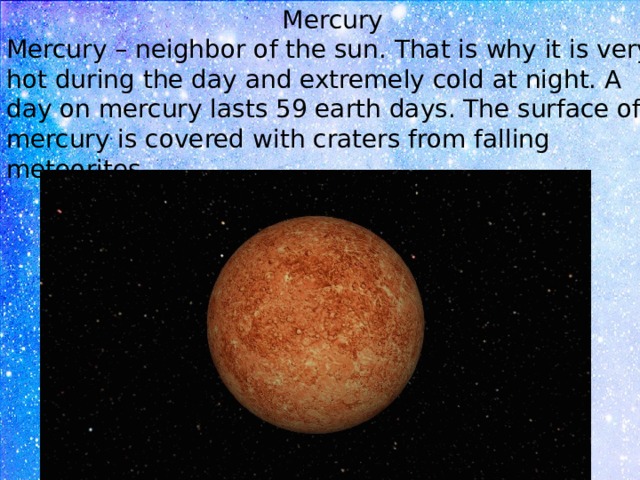 Mercury Mercury – neighbor of the sun. That is why it is very hot during the day and extremely cold at night. A day on mercury lasts 59 earth days. The surface of mercury is covered with craters from falling meteorites. 