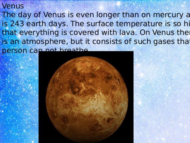 Venus The day of Venus is even longer than on mercury and is 243 earth days. The surface temperature is so high that everything is covered with lava. On Venus there is an atmosphere, but it consists of such gases that a person can not breathe. 