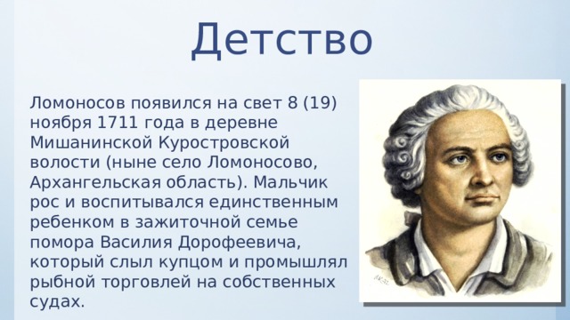 Детство Ломоносов появился на свет 8 (19) ноября 1711 года в деревне Мишанинской Куростровской волости (ныне село Ломоносово, Архангельская область). Мальчик рос и воспитывался единственным ребенком в зажиточной семье помора Василия Дорофеевича, который слыл купцом и промышлял рыбной торговлей на собственных судах. 