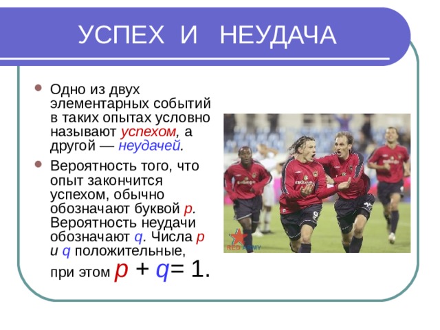  УСПЕХ И НЕУДАЧА Одно из двух элементарных событий в таких опытах условно называют успехом , а другой — неудачей . Вероятность того, что опыт закончится успехом, обычно обозначают буквой р . Вероятность неудачи обозначают q . Числа р и q положительные, при этом p + q = 1. 