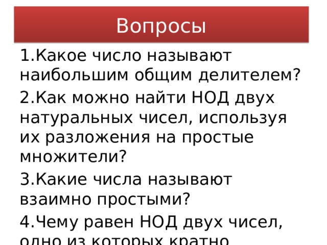 Вопросы 1.Какое число называют наибольшим общим делителем? 2.Как можно найти НОД двух натуральных чисел, используя их разложения на простые множители? 3.Какие числа называют взаимно простыми? 4.Чему равен НОД двух чисел, одно из которых кратно другому? 