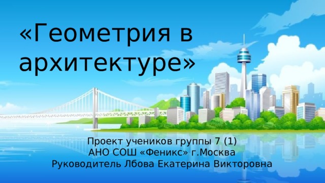 «Геометрия в архитектуре»   Проект учеников группы 7 (1) АНО СОШ «Феникс» г.Москва Руководитель Лбова Екатерина Викторовна 