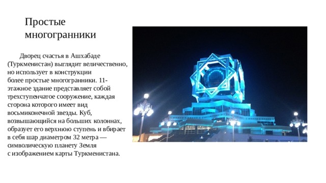 Простые многогранники  Дворец счастья в Ашхабаде (Туркменистан) выглядит величественно, но использует в конструкции более простые многогранники. 11-этажное здание представляет собой трехступенчатое сооружение, каждая сторона которого имеет вид восьмиконечной звезды. Куб, возвышающийся на больших колоннах, образует его верхнюю ступень и вбирает в себя шар диаметром 32 метра — символическую планету Земля с изображением карты Туркменистана. 