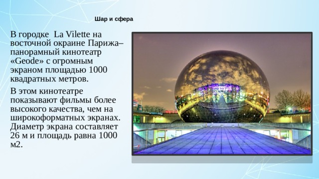 Шар и сфера В городке  La Vilette на восточной окраине Парижа– панорамный кинотеатр «Geode» с огромным экраном площадью 1000 квадратных метров. В этом кинотеатре показывают фильмы более высокого качества, чем на широкоформатных экранах. Диаметр экрана составляет 26 м и площадь равна 1000 м2.  