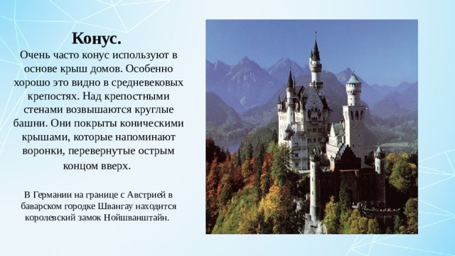 Конус. Очень часто конус используют в основе крыш домов. Особенно хорошо это видно в средневековых крепостях. Над крепостными стенами возвышаются круглые башни. Они покрыты коническими крышами, которые напоминают воронки, перевернутые острым концом вверх.  В Германии на границе с Австрией в баварском городке Швангау находится королевский замок Нойшванштайн.  