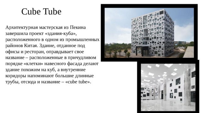 Cube Tube Архитектурная мастерская из Пекина завершила проект «здания-куба», расположенного в одном из промышленных районов Китая. Здание, отданное под офисы и ресторан, оправдывает свое название – расположенные в причудливом порядке «клетки» навесного фасада делают здание похожим на куб, а внутренние коридоры напоминают большие длинные трубы, отсюда и название – «cube tube».  