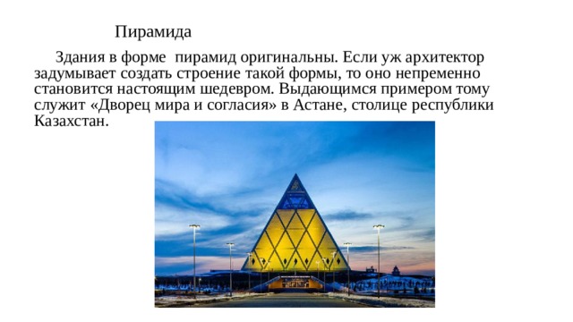 Пирамида  Здания в форме пирамид оригинальны. Если уж архитектор задумывает создать строение такой формы, то оно непременно становится настоящим шедевром. Выдающимся примером тому служит «Дворец мира и согласия» в Астане, столице республики Казахстан. 