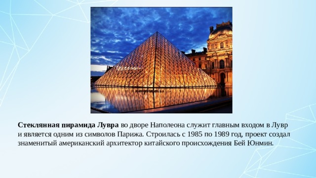    Стеклянная пирамида Лувра во дворе Наполеона служит главным входом в Лувр и является одним из символов Парижа. Строилась с 1985 по 1989 год, проект создал знаменитый американский архитектор китайского происхождения Бей Юнмин. 