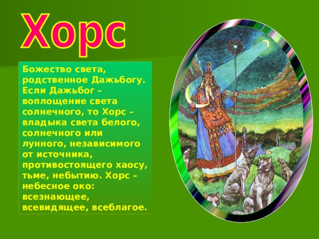 Божество света, родственное Дажьбогу. Если Дажьбог – воплощение света солнечного, то Хорс – владыка света белого, солнечного или лунного, независимого от источника, противостоящего хаосу, тьме, небытию. Хорс – небесное око: всезнающее, всевидящее, всеблагое. 