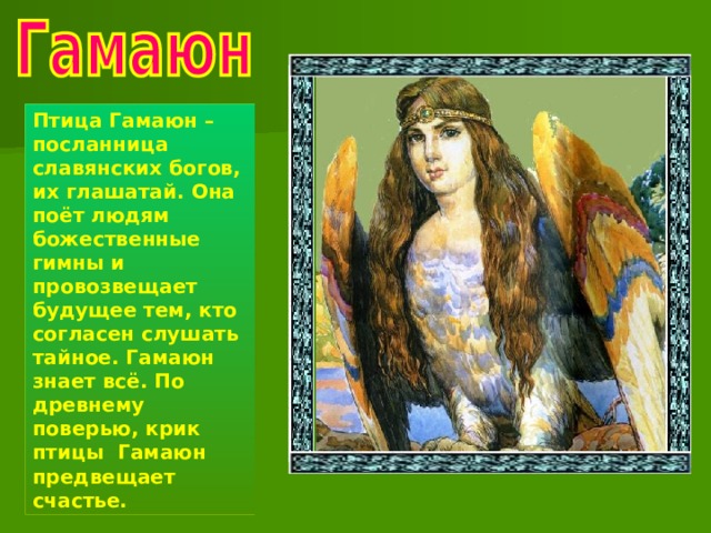 Птица Гамаюн – посланница славянских богов, их глашатай. Она поёт людям божественные гимны и провозвещает будущее тем, кто согласен слушать тайное. Гамаюн знает всё. По древнему поверью, крик птицы Гамаюн предвещает счастье. 