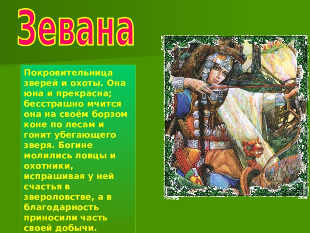 Покровительница зверей и охоты. Она юна и прекрасна; бесстрашно мчится она на своём борзом коне по лесам и гонит убегающего зверя. Богине молились ловцы и охотники, испрашивая у ней счастья в звероловстве, а в благодарность приносили часть своей добычи. 