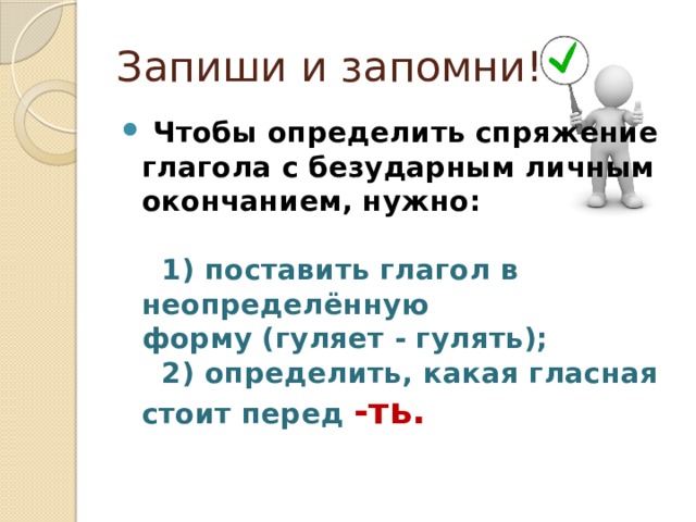 Запиши и запомни!   Чтобы определить спряжение глагола с безударным личным окончанием, нужно:       1) поставить глагол в неопределённую форму (гуляет - гулять);      2) определить, какая гласная стоит перед  -ть.      