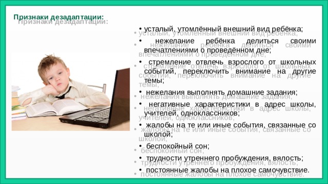 Признаки дезадаптации:   усталый, утомлённый внешний вид ребёнка;  нежелание ребёнка делиться своими впечатлениями о проведённом дне;  стремление отвлечь взрослого от школьных событий, переключить внимание на другие темы;  нежелания выполнять домашние задания;  негативные характеристики в адрес школы, учителей, одноклассников;  жалобы на те или иные события, связанные со школой;  беспокойный сон;  трудности утреннего пробуждения, вялость;  постоянные жалобы на плохое самочувствие.  
