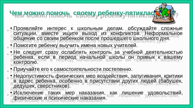 Чем можно помочь своему ребенку-пятикласснику? Проявляйте интерес к школьным делам, обсуждайте сложные ситуации, вместе ищите выход из конфликтов. Неформальное общение со своим ребенком после прошедшего школьного дня. Помогите ребенку выучить имена новых учителей. Не следует сразу ослаблять контроль за учебной деятельностью ребенка, если в период начальной школы он привык к вашему контролю. Приучайте его к самостоятельности постепенно. Недопустимость физических мер воздействия, запугивания, критики в адрес ребенка, особенно в присутствии других людей (бабушек, дедушек, сверстников). Исключение таких мер наказания, как лишение удовольствий, физические и психические наказания. 