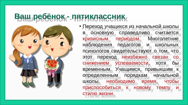 Ваш ребёнок - пятиклассник Переход учащихся из начальной школы в основную справедливо считается кризисным периодом . Многолетние наблюдения педагогов и школьных психологов свидетельствуют о том, что этот переход неизбежно связан со снижением успеваемости , хотя бы временным. Учащимся, привыкшим к определенным порядкам начальной школы, необходимо время, чтобы приспособиться к новому темпу и стилю жизни. 