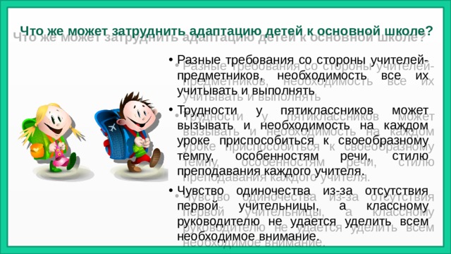 Что же может затруднить адаптацию детей к основной школе?    Разные требования со стороны учителей-предметников, необходимость все их учитывать и выполнять Трудности у пятиклассников может вызывать и необходимость на каждом уроке приспособиться к своеобразному темпу, особенностям речи, стилю преподавания каждого учителя. Чувство одиночества из-за отсутствия первой учительницы, а классному руководителю не удается уделить всем необходимое внимание. 