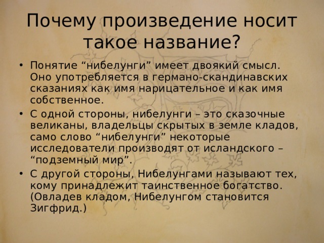 Почему произведение носит такое название? Понятие “нибелунги” имеет двоякий смысл. Оно употребляется в германо-скандинавских сказаниях как имя нарицательное и как имя собственное. С одной стороны, нибелунги – это сказочные великаны, владельцы скрытых в земле кладов, само слово “нибелунги” некоторые исследователи производят от исландского – “подземный мир”. С другой стороны, Нибелунгами называют тех, кому принадлежит таинственное богатство. (Овладев кладом, Нибелунгом становится Зигфрид.)  