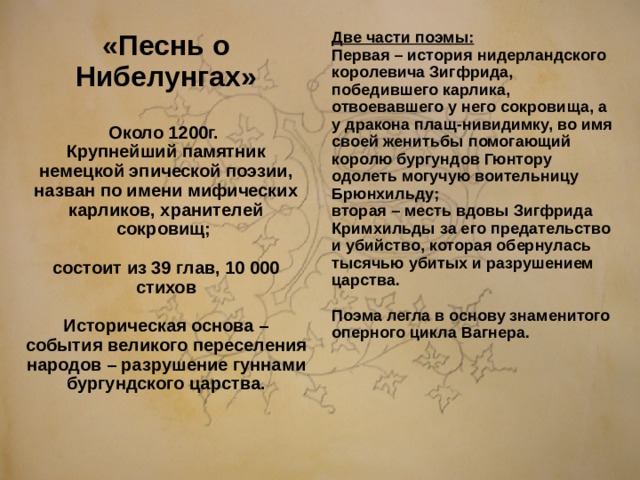 «Песнь о Нибелунгах»  Около 1200г. Крупнейший памятник немецкой эпической поэзии, назван по имени мифических карликов, хранителей сокровищ;   состоит из 39 глав, 10 000 стихов  Историческая основа – события великого переселения народов – разрушение гуннами бургундского царства.  Две части поэмы: Первая – история нидерландского королевича Зигфрида, победившего карлика, отвоевавшего у него сокровища, а у дракона плащ-нивидимку, во имя своей женитьбы помогающий королю бургундов Гюнтору одолеть могучую воительницу Брюнхильду; вторая – месть вдовы Зигфрида Кримхильды за его предательство и убийство, которая обернулась тысячью убитых и разрушением царства.  Поэма легла в основу знаменитого оперного цикла Вагнера.  