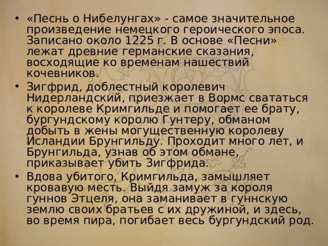 «Песнь о Нибелунгах» - самое значительное произведение немецкого героического эпоса. Записано около 1225 г. В основе «Песни» лежат древние германские сказания, восходящие ко временам нашествий кочевников. Зигфрид, доблестный королевич Нидерландский, приезжает в Вормс свататься к королеве Кримгильде и помогает ее брату, бургундскому королю Гунтеру, обманом добыть в жены могущественную королеву Исландии Брунгильду. Проходит много лет, и Брунгильда, узнав об этом обмане, приказывает убить Зигфрида. Вдова убитого, Кримгильда, замышляет кровавую месть. Выйдя замуж за короля гуннов Этцеля, она заманивает в гуннскую землю своих братьев с их дружиной, и здесь, во время пира, погибает весь бургундский род.  