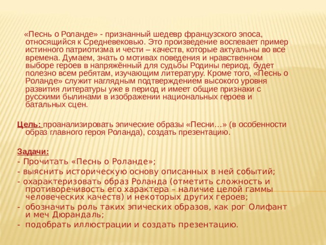  «Песнь о Роланде» - признанный шедевр французского эпоса, относящийся к Средневековью. Это произведение воспевает пример истинного патриотизма и чести – качеств, которые актуальны во все времена. Думаем, знать о мотивах поведения и нравственном выборе героев в напряжённый для судьбы Родины период, будет полезно всем ребятам, изучающим литературу. Кроме того, «Песнь о Роланде» служит наглядным подтверждением высокого уровня развития литературы уже в период и имеет общие признаки с русскими былинами в изображении национальных героев и батальных сцен.  Цель: проанализировать эпические образы «Песни…» (в особенности образ главного героя Роланда), создать презентацию. Задачи: - Прочитать «Песнь о Роланде»; - выяснить историческую основу описанных в ней событий; - охарактеризовать образ Роланда (отметить сложность и противоречивость его характера – наличие целой гаммы человеческих качеств) и некоторых других героев; - обозначить роль таких эпических образов, как рог Олифант и меч Дюрандаль; - подобрать иллюстрации и создать презентацию. 