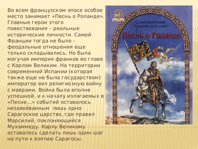 Во всем французском эпосе особое место занимает «Песнь о Роланде». Главные герои этого повествования – реальные исторические личности. Самой Франции тогда не было - феодальные отношения еще только складывались. Но была могучая империя франков во главе с Карлом Великим. На территории современной Испании (которая также еще не была государством) император вел религиозную войну с маврами. Война была вполне успешной, и к началу излагаемых в «Песне…» событий оставалось незавоёванным лишь одно Сарагоское царство, где правил Марсилий, поклоняющийся Мухаммеду. Карлу Великому оставалось сделать лишь один шаг на пути к взятию Сарагосы. 