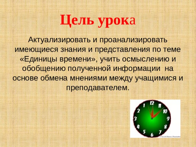 Цель урок а Актуализировать и проанализировать имеющиеся знания и представления по теме «Единицы времени», учить осмыслению и обобщению полученной информации на основе обмена мнениями между учащимися и преподавателем.