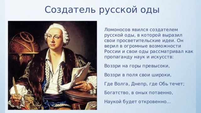 Создатель русской оды Ломоносов явился создателем русской оды, в которой выразил свои просветительские идеи. Он верил в огромные возможности России и свои оды рассматривал как пропаганду наук и искусств: Воззри на горы превысоки, Воззри в поля свои широки, Где Волга, Днепр, где Обь течет; Богатство, в оных потаенно, Наукой будет откровенно… 