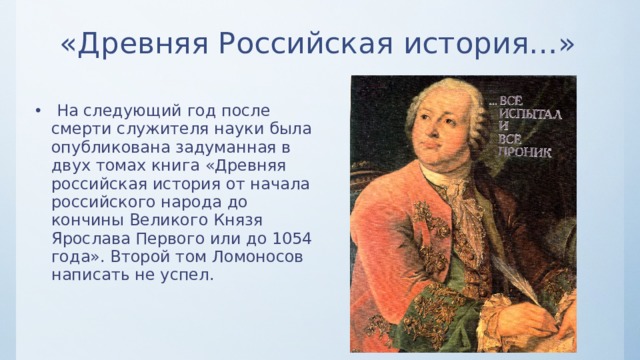 «Древняя Российская история…»  На следующий год после смерти служителя науки была опубликована задуманная в двух томах книга «Древняя российская история от начала российского народа до кончины Великого Князя Ярослава Первого или до 1054 года». Второй том Ломоносов написать не успел. 