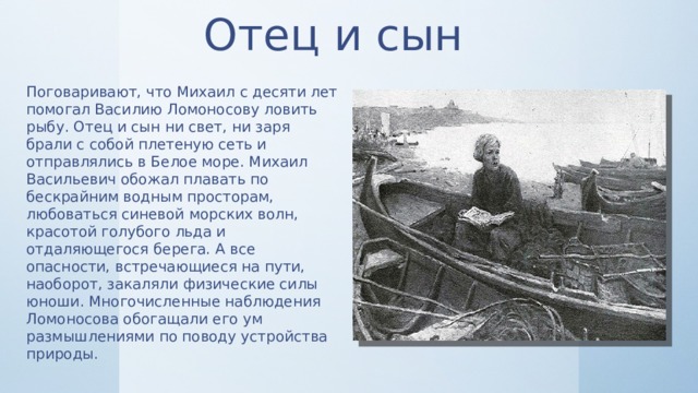 Отец и сын Поговаривают, что Михаил с десяти лет помогал Василию Ломоносову ловить рыбу. Отец и сын ни свет, ни заря брали с собой плетеную сеть и отправлялись в Белое море. Михаил Васильевич обожал плавать по бескрайним водным просторам, любоваться синевой морских волн, красотой голубого льда и отдаляющегося берега. А все опасности, встречающиеся на пути, наоборот, закаляли физические силы юноши. Многочисленные наблюдения Ломоносова обогащали его ум размышлениями по поводу устройства природы. 