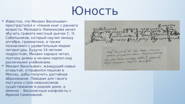 Юность Известно, что Михаил Васильевич пристрастился к чтению книг с раннего возраста. Молодого Ломоносова начал обучать грамоте местный дьячок С. Н. Сабельников, который научил юношу алгебре, грамматике, а также познакомил с удивительным миром литературы. Будучи 14-летним подростком, Михаил хорошо читал, поэтому днями и ночами корпел над различными учебниками. Михаил Васильевич, жаждущий новых открытий, отправился пешком в Москву, дабы получить достойное образование. Поводом для такого поступка стало невыносимое существование в родном доме, а именно - бесконечные конфликты с Ириной Семеновной. 